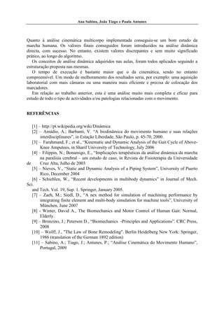 Ana Sabino, João Tiago e Paula Antunes




Quanto à análise cinemática multicorpo implementada conseguiu-se um bom estudo da
marcha humana. Os valores finais conseguidos foram introduzidos na análise dinâmica
directa, com sucesso. No entanto, existem valores discrepantes e sem muito significado
prático, ao longo do algoritmo.
   Os conceitos de análise dinâmica adquiridos nas aulas, foram todos aplicados seguindo a
estruturação proposta nas mesmas.
   O tempo de execução é bastante maior que o da cinemática, sendo no entanto
compreensível. Um modo de melhoramento dos resultados seria, por exemplo: uma aquisição
laboratorial com mais câmaras ou uma maneira mais eficiente e precisa de colocação dos
marcadores.
   Em relação ao trabalho anterior, esta é uma análise muito mais completa e eficaz para
estudo de todo o tipo de actividades e/ou patologias relacionadas com o movimento.


REFERÊNCIAS

   [1] – http://pt.wikipedia.org/wiki/Dinâmica
   [2] – Amádio, A.; Barbanti, V. “A biodinâmica do movimento humano e suas relações
        interdisciplinares”, in Estação Liberdade, São Paulo, p. 45-70, 2000.
   [3] – Farahmand, F.; et al., “Kinematic and Dynamic Analysis of the Gait Cycle of Above-
        Knee Amputees, in Sharif University of Technology, July 2006
   [4] – Filippin, N.; Bonamigo, E., “Implicações terapéuticas da análise dinámica da marcha
        na paralisia cerebral – um estudo de caso, in Revista de Fisioterapia da Universidade
de      Cruz Alta, Julho de 2003
   [5] – Nieves, V., “Static and Dynamic Analysis of a Piping System”, University of Puerto
        Rico, December 2004
   [6] - Schiehlen, W., “Recent developments in multibody dynamics” in Journal of Mech.
Sci.
   and Tech. Vol. 19, Sup. 1. Springer, January 2005.
   [7] – Zaeh, M.; Siedl, D., “A nex method for simulation of machining performance by
        integrating finite element and multi-body simulation for machine tools”, University of
        München, June 2007
   [8] - Winter, David A., The Biomechanics and Motor Control of Human Gait: Normal,
        Elderly.
   [9] – Bronzino, J.; Peterson D., “Biomechanics -Principles and Applications”. CRC Press,
        2008
   [10] – Wolff, J., "The Law of Bone Remodeling". Berlin Heidelberg New York: Springer,
        1986 (translation of the German 1892 edition)
   [11] – Sabino, A.; Tiago, J.; Antunes, P.; “Análise Cinemática do Movimento Humano”,
        Portugal, 2009
 