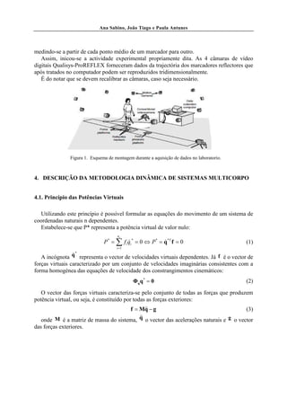 Ana Sabino, João Tiago e Paula Antunes




medindo-se a partir de cada ponto médio de um marcador para outro.
   Assim, inicou-se a actividade experimental propriamente dita. As 4 câmaras de vídeo
digitais Qualisys-ProREFLEX forneceram dados da trajectória dos marcadores reflectores que
após tratados no computador podem ser reproduzidos tridimensionalmente.
   É do notar que se devem recalibrar as câmaras, caso seja necessário.




               Figura 1. Esquema de montagem durante a aquisição de dados no laboratorio.



4. DESCRIÇÃO DA METODOLOGIA DINÂMICA DE SISTEMAS MULTICORPO


4.1. Princípio das Potências Virtuais

  Utilizando este princípio é possível formular as equações do movimento de um sistema de
coordenadas naturais n dependentes.
  Estabelece-se que P* representa a potência virtual de valor nulo:
                                      nc
                               P = ∑ f i qi * = 0 ⇔ P * = q*T f = 0
                                 *
                                         &                &                                 (1)
                                     i =1

                 &*
   A incógnota q representa o vector de velocidades virtuais dependentes. Já f é o vector de
forças virtuais caracterizado por um conjunto de velocidades imaginárias consistentes com a
forma homogénea das equações de velocidade dos constrangimentos cinemáticos:
                                             Φq q * = 0                                     (2)

   O vector das forças virtuais caracteriza-se pelo conjunto de todas as forças que produzem
potência virtual, ou seja, é constituído por todas as forças exteriores:
                                             &&
                                      f = Mq − g                                       (3)
                                          &&
   onde M é a matriz de massa do sistema, q o vector das acelerações naturais e g o vector
das forças exteriores.
 