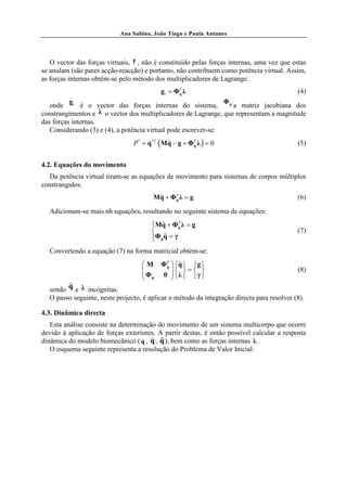 Ana Sabino, João Tiago e Paula Antunes




   O vector das forças virtuais, f , não é constituído pelas forças internas, uma vez que estas
se anulam (são pares acção-reacção) e portanto, não contribuem como potência virtual. Assim,
as forças internas obtêm-se pelo método dos multiplicadores de Lagrange:
                                           g i = ΦT λ
                                                  q                                         (4)
          g                                                     Φq
   onde i é o vector das forças internas do sistema,               a matriz jacobiana dos
constrangimentos e λ o vector dos multiplicadores de Lagrange, que representam a magnitude
das forças internas.
   Considerando (3) e (4), a potência virtual pode escrever-se:
                                 P * = q *T ( Mq − g + ΦT λ ) = 0
                                       &       &&       q                                   (5)


4.2. Equações do movimento
  Da potência virtual tiram-se as equações de movimento para sistemas de corpos múltiplos
constrangidos:
                                        Mq + ΦT λ = g
                                         &&   q                                             (6)

  Adicionam-se mais nh equações, resultando no seguinte sistema de equações:
                                        Mq + ΦT λ = g
                                         &&        q
                                                                                           (7)
                                             && = γ
                                         Φq q
                                        
  Convertendo a equação (7) na forma matricial obtém-se:
                                    M     ΦT  q  g 
                                            q
                                                 &&
                                    
                                    Φ          =  
                                              
                                                                                            (8)
                                     q    0  λ   γ 
        &&
  sendo q e λ incógnitas.
  O passo seguinte, neste projecto, é aplicar o método da integração directa para resolver (8).

4.3. Dinâmica directa
   Esta análise consiste na determinação do movimento de um sistema multicorpo que ocorre
devido à aplicação de forças exteriores. A partir destas, é então possível calcular a resposta
                                       & &&
dinâmica do modelo biomecânico ( q , q , q ), bem como as forças internas λ .
   O esquema seguinte representa a resolução do Problema de Valor Inicial:
 