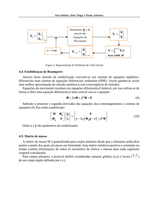 Ana Sabino, João Tiago e Paula Antunes




                                                           &&
                                               Determinar q e    λ
                                                                                   & q 
                                                                                           &
              q 0                                através das                     Yt =  
         Y0 =                                   Equações do                             &&
                                                                                         q t
               &
              q 0 t =t0
                                                  Movimento


                            t ← t+∆t                      q                   Y=∫
                                                                                      t +∆t
                                                                                              &
                                                                                              Ydt
                                                 Yt +∆t =                          t
                                                           &
                                                          q t +∆t             Nota: ODE 45


                        Figura 2. Representação do Problema do Valor Inicial.

4.4. Estabilizaçao de Baumgarte
   Através deste método de estabilização converte-se um sistema de equações algébrico-
diferenciais num sistema de equações diferenciais ordinárias (ODE). Assim garante-se assim
uma melhor aproximação da solução analítica à real (convergência do método).
   Equações do movimento resultam em equações diferenciável instável, por isso utiliza-se de
forma a obter uma equação diferenciável mais estável usa-se a equação:
                                            &&     &
                                            Φ + 2α Φ + β 2Φ = 0                                      (9)
  Sabendo a primeira e segunda derivadas das equações dos constrangimentos o sistema de
equações (8) fica então estabilizado:
                               M      ΦT  q  
                                        q
                                             &&              g             
                                                                            
                               
                                Φq         = 
                                           λ                                                    (10)
                                                  γ − 2α ( Φqq − ν ) − β Φ 
                                                                         2
                                      0                     &
                                                                           
   Onde α e β são parâmetros de estabilização.
   .

4.5. Matriz de massa
   A matriz de massa M é generalizada para corpos planares desde que o elemento tenha dois
pontos a partir dos quais ela possa ser formulada. Esta matriz simétrica positiva e constante no
tempo contém informações de todos os momentos de inércia e massas para cada segmento
corporal considerado.
   Para corpos planares, é possível definir coordenadas naturais globais (x,y) e locais ( x , y )
de um corpo rígido definido por i e j:
 