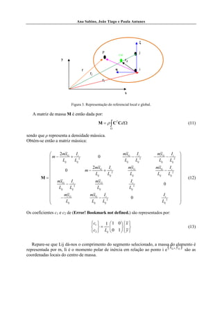 Ana Sabino, João Tiago e Paula Antunes




                                                                                ξ

                                                 P                              j
                                                              CM
                   y                                               rg

                                 r                        η                     i
                                      rj
                                                 ri

                                                                   x


                         Figura 3. Representação do referencial local e global.

   A matriz de massa M é então dada por:
                                             M = ρ ∫ CT Cd Ω                                            (11)
                                                      Ω

sendo que ρ representa a densidade mássica.
Obtém-se então a matriz mássica:


             2mxG         Ii                                      mxG    I             myG    I    
          m − L + L 2                       0                          − i2        −        − i2   
                                                                    Lij  Lij             Lij  Lij
                 ij        ij
                                                                                                    
                                          2mxG   I                     myG         mxG    I        
                 0                  m−         + i2                                     − i2       
                                            Lij  Lij                     Lij         Lij  Lij
        M=                                                                                            (12)
           mxG         I                   myG                          Ii                         
                  − i2                                                                    0        
             Lij      Lij                   Lij                        Lij 2                       
                 my                  mxG    I                                             Ii       
              − G                         − i2                          0                          
                  Lij                 Lij  Lij                                           Lij 2     
                                                                                                   

Os coeficientes c1 e c2 de (Error! Bookmark not defined.) são representados por:

                                      c1  1  1 0   x 
                                       =                                                          (13)
                                      c2  Lij  0 1   y 

   Repare-se que Lij dá-nos o comprimento do segmento selecionado, a massa do elemento é
                                                                           (x , y )
representada por m, Ii é o momento polar de inércia em relação ao ponto i e G G são as
coordenadas locais do centro de massa.
 