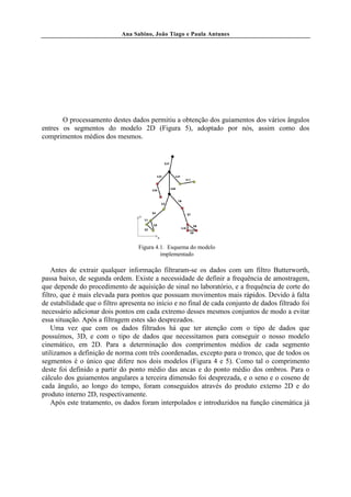 Ana Sabino, João Tiago e Paula Antunes




       O processamento destes dados permitiu a obtenção dos guiamentos dos vários ângulos
entres os segmentos do modelo 2D (Figura 5), adoptado por nós, assim como dos
comprimentos médios dos mesmos.




                                   Figura 4.1. Esquema do modelo
                                            implementado

    Antes de extrair qualquer informação filtraram-se os dados com um filtro Butterworth,
passa baixo, de segunda ordem. Existe a necessidade de definir a frequência de amostragem,
que depende do procedimento de aquisição de sinal no laboratório, e a frequência de corte do
filtro, que é mais elevada para pontos que possuam movimentos mais rápidos. Devido à falta
de estabilidade que o filtro apresenta no início e no final de cada conjunto de dados filtrado foi
necessário adicionar dois pontos em cada extremo desses mesmos conjuntos de modo a evitar
essa situação. Após a filtragem estes são desprezados.
    Uma vez que com os dados filtrados há que ter atenção com o tipo de dados que
possuímos, 3D, e com o tipo de dados que necessitamos para conseguir o nosso modelo
cinemático, em 2D. Para a determinação dos comprimentos médios de cada segmento
utilizamos a definição de norma com três coordenadas, excepto para o tronco, que de todos os
segmentos é o único que difere nos dois modelos (Figura 4 e 5). Como tal o comprimento
deste foi definido a partir do ponto médio das ancas e do ponto médio dos ombros. Para o
cálculo dos guiamentos angulares a terceira dimensão foi desprezada, e o seno e o coseno de
cada ângulo, ao longo do tempo, foram conseguidos através do produto externo 2D e do
produto interno 2D, respectivamente.
    Após este tratamento, os dados foram interpolados e introduzidos na função cinemática já
 