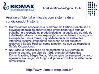 Análise Microbiológica Do Ar:


Análise ambiental em locais com sistema de ar
condicionado| História:
   Outros fatores associados à Síndrome do Edifício Doente são a
    elevação da taxa de absenteísmo (trabalhador que falta ao
    trabalho) e a redução na produtividade e na qualidade de vida do
    trabalhador, diante de sua exposição a um ambiente inadequado
    à ocupação. Desta forma, a qualidade do ar de ambientes
    interiores assumiu importante papel não só em questões
    relativas à Saúde Pública, como também, no que diz respeito à
    Saúde Ocupacional.
   No Brasil, a necessidade de se combater a SBS tornou-se
    evidente quando, em abril de 1998, o então Ministro das
    Comunicações, Sérgio Motta, faleceu após ter seu quadro clínico
    agravado em função de fungos alojados em dutos do sistema de
    climatização.


                 http://www.biomax-mep.com.br/
 