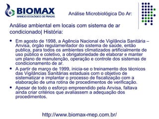 Análise Microbiológica Do Ar:

Análise ambiental em locais com sistema de ar
condicionado| História:
   Em agosto de 1998, a Agência Nacional de Vigilância Sanitária –
    Anvisa, órgão regulamentador do sistema de saúde, então
    publica, para todos os ambientes climatizados artificialmente de
    uso público e coletivo, a obrigatoriedade de elaborar e manter
    um plano de manutenção, operação e controle dos sistemas de
    condicionamento de ar.
   A partir de março de 1999, inicia-se o treinamento dos técnicos
    das Vigilâncias Sanitárias estaduais com o objetivo de
    sistematizar e implantar o processo de fiscalização com a
    elaboração de uma rotina de procedimentos de verificação.
   Apesar de todo o esforço empreendido pela Anvisa, faltava
    ainda criar critérios que avaliassem a adequação dos
    procedimentos.


                http://www.biomax-mep.com.br/
 