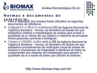 Análise Microbiológica Do Ar:

N o rma s e d o c u me nto s d e
r e f e r ê n c ia :
   Para a realização dos ensaios foram utilizados os seguintes
    documentos de referência:
   R esolução-R E nº 176, de 24 de outubro de 2000, da Agência Nacional de
    Vigilância Sanitária – Anvisa, do Ministério da Saúde em que
    estabelece critérios e metodologias de análise para avaliar a
    qualidade do ar interior de uso coletivo e relaciona as principais
    fontes poluentes químicas e biológicas
   P ortaria nº 3.523/GM , de 28 de agosto de 1998 da Agência Nacional de
                                                   ,
    Vigilância Sanitária – Anvisa, do Ministério da Saúde em que
    estabelece procedimentos de verificação visual do estado de
    limpeza e manutenção da integridade e eficiência de todos os
    componentes dos sistemas de climatização para garantir a
    qualidade do ar e saúde de todos que utilizam do sistema.



                   http://www.biomax-mep.com.br/
 