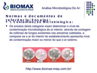 Análise Microbiológica Do Ar:

N o rma s e d o c u me nto s d e
r e f e r ê n c ia | E n s a io s :
   1. C o n t a m i n a ç ã o M i c r o b i o l ó g i c a :
   Os ensaios desta categoria visam determinar o nível de
    contaminação microbiológica do ar interior, através da contagem
    de colônias de fungos existentes nas amostras coletadas, e
    comparar se o ar do interior do estabelecimento apresenta nível
    de contaminação maior ou menor do que o ar externo.




                http://www.biomax-mep.com.br/
 