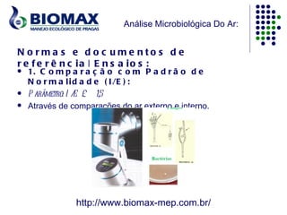 Análise Microbiológica Do Ar:


N o rma s e d o c u me nto s d e
r e f e r ê n c ia | E n s a io s :
   1. C o m p a r a ç ã o c o m P a d r ã o d e
    N o r m a l i d a d e ( I /E ) :
   P arâmetro: I / £ 1,5
                   E
   Através de comparações do ar externo e interno.




                http://www.biomax-mep.com.br/
 