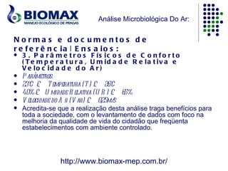 Análise Microbiológica Do Ar:


N o rma s e d o c u me nto s d e
r e f e r ê n c ia | E n s a io s :
   3 . P a r â m e t r o s F ís ic o s d e C o n f o r t o
    ( T e m p e r a t u r a , U m id a d e R e la t iv a e
    V e lo c id a d e d o A r )
   P arâmetros:
   23ºC £ T emperatura (T ) £ 26ºC
   40% £ U midade R elativa (U R ) £ 65%
   V elocidade do A r (V ar) £ 0,25m/s
   Acredita-se que a realização desta análise traga benefícios para
    toda a sociedade, com o levantamento de dados com foco na
    melhoria da qualidade de vida do cidadão que freqüenta
    estabelecimentos com ambiente controlado.




                http://www.biomax-mep.com.br/
 