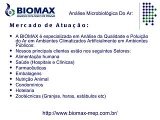 Análise Microbiológica Do Ar:

M e rc a d o d e A tu a ç ã o :
   A BIOMAX é especializada em Análise da Qualidade e Poluição
    do Ar em Ambientes Climatizados Artificialmente em Ambientes
    Públicos:
   Nossos principais clientes estão nos seguintes Setores:
   Alimentação humana
   Saúde (Hospitais e Clínicas)
   Farmacêuticas
   Embalagens
   Nutrição Animal
   Condomínios
   Hotelaria
   Zootécnicas (Granjas, haras, estábulos etc)


                http://www.biomax-mep.com.br/
 