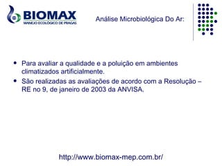 Análise Microbiológica Do Ar:




   Para avaliar a qualidade e a poluição em ambientes
    climatizados artificialmente.
   São realizadas as avaliações de acordo com a Resolução –
    RE no 9, de janeiro de 2003 da ANVISA.




               http://www.biomax-mep.com.br/
 