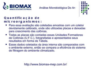 Análise Microbiológica Do Ar:


Q u a n t if ic a ç ã o d e
m ic r o o r g a n is m o s :
    Para essa avaliação são coletadas amostras com um coletor
     devidamente calibrado, onde são utilizadas placas e deixadas
     para crescimento das colônias.
    Todas as placas são contadas essas Unidades Formadoras
     de Colônias (U.F.C.), fotografadas e apresentados seus
     resultados em forma de Tabela.
    Esses dados coletados da área interna são comparados com
     o ambiente externo, então se compara a eficiência do sistema
     de filtragem do ambiente climatizado.



                http://www.biomax-mep.com.br/
 