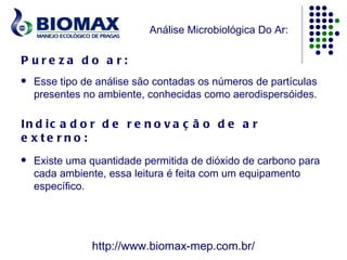 Análise Microbiológica Do Ar:

P ure za do a r:
   Esse tipo de análise são contadas os números de partículas
    presentes no ambiente, conhecidas como aerodispersóides.

In d ic a d o r d e r e n o v a ç ã o d e a r
e x te rno :
   Existe uma quantidade permitida de dióxido de carbono para
    cada ambiente, essa leitura é feita com um equipamento
    específico.




               http://www.biomax-mep.com.br/
 