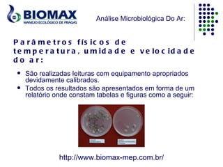 Análise Microbiológica Do Ar:


P a r â m e t r o s f ís ic o s d e
t e m p e r a t u r a , u m id a d e e v e lo c id a d e
do a r:
    São realizadas leituras com equipamento apropriados
     devidamente calibrados.
    Todos os resultados são apresentados em forma de um
     relatório onde constam tabelas e figuras como a seguir:




                http://www.biomax-mep.com.br/
 