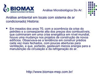 Análise Microbiológica Do Ar:

Análise ambiental em locais com sistema de ar
condicionado| História:

   Em meados dos anos 70, com a ocorrência da crise do
    petróleo e a conseqüente alta dos preços dos combustíveis,
    que culminaram em uma crise energética em nível mundial,
    houve uma mudança nos projetos de construção de novos
    edifícios. Observava-se a tendência em construir prédios
    cada vez mais fechados, com poucas aberturas para
    ventilação, e que, portanto, gastavam menos energia para a
    manutenção da circulação e da refrigeração do ar.




               http://www.biomax-mep.com.br/
 