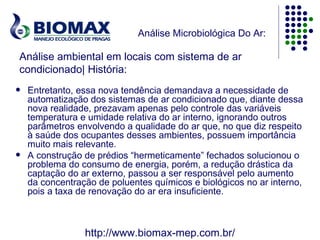 Análise Microbiológica Do Ar:

Análise ambiental em locais com sistema de ar
condicionado| História:
   Entretanto, essa nova tendência demandava a necessidade de
    automatização dos sistemas de ar condicionado que, diante dessa
    nova realidade, prezavam apenas pelo controle das variáveis
    temperatura e umidade relativa do ar interno, ignorando outros
    parâmetros envolvendo a qualidade do ar que, no que diz respeito
    à saúde dos ocupantes desses ambientes, possuem importância
    muito mais relevante.
   A construção de prédios “hermeticamente” fechados solucionou o
    problema do consumo de energia, porém, a redução drástica da
    captação do ar externo, passou a ser responsável pelo aumento
    da concentração de poluentes químicos e biológicos no ar interno,
    pois a taxa de renovação do ar era insuficiente.



                 http://www.biomax-mep.com.br/
 