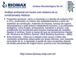 Análise Microbiológica Do Ar:

Análise ambiental em locais com sistema de ar
condicionado| História:
   Poluentes químicos  como o monóxido e o dióxido de carbono (CO
    e CO2), produzidos no interior dos estabelecimentos a partir de
    materiais de construção, materiais de limpeza, fumaça de cigarro,
    fotocopiadoras e pelo próprio metabolismo humano, e os poluentes
    biológicos, como fungos, protozoários, bactérias e ácaros, cuja
    proliferação era favorecida pela limpeza inadequada de carpetes,
    tapetes e cortinas, foram a causa do que se convencionou chamar
    de “Síndrome do Edifício Doente” (Sick Building Syndrome – SBS).
   Esta síndrome, refere-se à relação entre causa e efeito das
    condições ambientais observadas em áreas internas, com reduzida
    renovação de ar, e agressão à saúde de seus ocupantes através
    de fontes poluentes de origem física, química e/ou microbiológica.



                 http://www.biomax-mep.com.br/
 