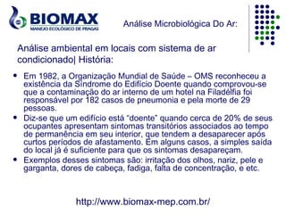 Análise Microbiológica Do Ar:

    Análise ambiental em locais com sistema de ar
    condicionado| História:
    Em 1982, a Organização Mundial de Saúde – OMS reconheceu a
     existência da Síndrome do Edifício Doente quando comprovou-se
     que a contaminação do ar interno de um hotel na Filadélfia foi
     responsável por 182 casos de pneumonia e pela morte de 29
     pessoas.
    Diz-se que um edifício está “doente” quando cerca de 20% de seus
     ocupantes apresentam sintomas transitórios associados ao tempo
     de permanência em seu interior, que tendem a desaparecer após
     curtos períodos de afastamento. Em alguns casos, a simples saída
     do local já é suficiente para que os sintomas desapareçam.
    Exemplos desses sintomas são: irritação dos olhos, nariz, pele e
     garganta, dores de cabeça, fadiga, falta de concentração, e etc.



                  http://www.biomax-mep.com.br/
 