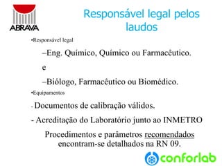 9 
Responsável legal pelos laudos 
•Responsável legal 
–Eng. Químico, Químico ou Farmacêutico. 
e 
–Biólogo, Farmacêutico ou Biomédico. 
•Equipamentos 
-Documentos de calibração válidos. 
-Acreditaçãodo Laboratório junto ao INMETRO 
Procedimentos e parâmetros recomendados encontram-se detalhados na RN 09.  
