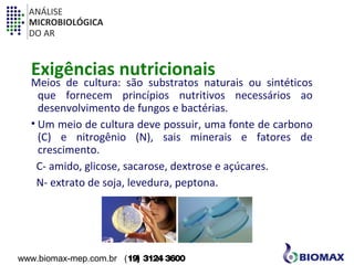 ANÁLISE 
MICROBIOLÓGICA 
DO AR 
Exigências nutricionais 
Meios de cultura: são substratos naturais ou sintéticos 
que fornecem princípios nutritivos necessários ao 
desenvolvimento de fungos e bactérias. 
• Um meio de cultura deve possuir, uma fonte de carbono 
(C) e nitrogênio (N), sais minerais e fatores de 
crescimento. 
C- amido, glicose, sacarose, dextrose e açúcares. 
N- extrato de soja, levedura, peptona. 
www.biomax-mep.com.br (19) 3124 3600 
 