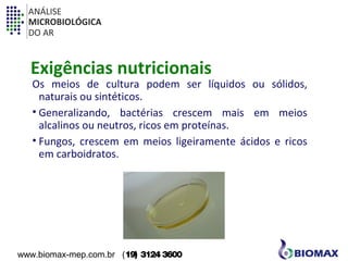 ANÁLISE 
MICROBIOLÓGICA 
DO AR 
Exigências nutricionais 
Os meios de cultura podem ser líquidos ou sólidos, 
naturais ou sintéticos. 
• Generalizando, bactérias crescem mais em meios 
alcalinos ou neutros, ricos em proteínas. 
• Fungos, crescem em meios ligeiramente ácidos e ricos 
em carboidratos. 
www.biomax-mep.com.br (19) 3124 3600 
 