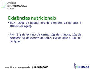 ANÁLISE 
MICROBIOLÓGICA 
DO AR 
Exigências nutricionais 
• BDA- (200g de batata, 20g de dextrose, 15 de ágar e 
1000mL de água). 
• AN- (3 g de extrato de carne, 10g de triptose, 10g de 
dextrose, 5g de cloreto de sódio, 15g de ágar e 1000mL 
de água). 
www.biomax-mep.com.br (19) 3124 3600 
 