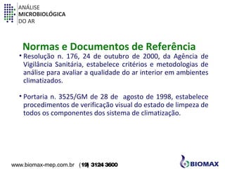 ANÁLISE 
MICROBIOLÓGICA 
DO AR 
Normas e Documentos de Referência 
• Resolução n. 176, 24 de outubro de 2000, da Agência de 
Vigilância Sanitária, estabelece critérios e metodologias de 
análise para avaliar a qualidade do ar interior em ambientes 
climatizados. 
• Portaria n. 3525/GM de 28 de agosto de 1998, estabelece 
procedimentos de verificação visual do estado de limpeza de 
todos os componentes dos sistema de climatização. 
www.biomax-mep.com.br (19) 3124 3600 
 