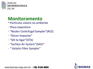ANÁLISE 
MICROBIOLÓGICA 
DO AR 
Monitoramento 
• Partículas viáveis no ambiente 
- Placa expositora 
- “Reuter Centrifugal Sampler”(RCS) 
- “Siever Impactor” 
- “Slit to Agar”(STA) 
- “Surface Air System”(SAS)* 
- “ Gelatin Filter Sampler” 
www.biomax-mep.com.br (19) 3124 3600 
 