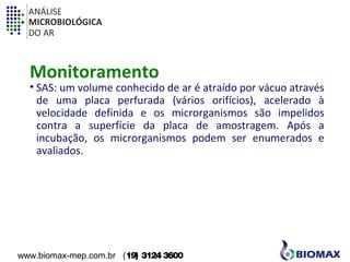 ANÁLISE 
MICROBIOLÓGICA 
DO AR 
Monitoramento 
• SAS: um volume conhecido de ar é atraído por vácuo através 
de uma placa perfurada (vários orifícios), acelerado à 
velocidade definida e os microrganismos são impelidos 
contra a superfície da placa de amostragem. Após a 
incubação, os microrganismos podem ser enumerados e 
avaliados. 
www.biomax-mep.com.br (19) 3124 3600 
 