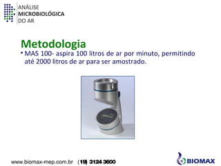 ANÁLISE 
MICROBIOLÓGICA 
DO AR 
Metodologia 
• MAS 100- aspira 100 litros de ar por minuto, permitindo 
até 2000 litros de ar para ser amostrado. 
www.biomax-mep.com.br (19) 3124 3600 
 