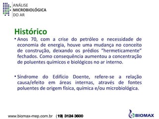 ANÁLISE 
MICROBIOLÓGICA 
DO AR 
Histórico 
• Anos 70, com a crise do petróleo e necessidade de 
economia de energia, houve uma mudança no conceito 
de construção, deixando os prédios “hermeticamente” 
fechados. Como consequência aumentou a concentração 
de poluentes químicos e biológicos no ar interno. 
• Síndrome do Edifício Doente, refere-se a relação 
causa/efeito em áreas internas, através de fontes 
poluentes de origem física, química e/ou microbiológica. 
www.biomax-mep.com.br (19) 3124 3600 
 