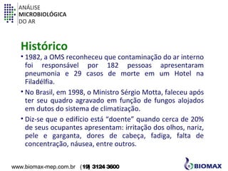 ANÁLISE 
MICROBIOLÓGICA 
DO AR 
Histórico 
• 1982, a OMS reconheceu que contaminação do ar interno 
foi responsável por 182 pessoas apresentaram 
pneumonia e 29 casos de morte em um Hotel na 
Filadélfia. 
• No Brasil, em 1998, o Ministro Sérgio Motta, faleceu após 
ter seu quadro agravado em função de fungos alojados 
em dutos do sistema de climatização. 
• Diz-se que o edifício está “doente” quando cerca de 20% 
de seus ocupantes apresentam: irritação dos olhos, nariz, 
pele e garganta, dores de cabeça, fadiga, falta de 
concentração, náusea, entre outros. 
www.biomax-mep.com.br (19) 3124 3600 
 