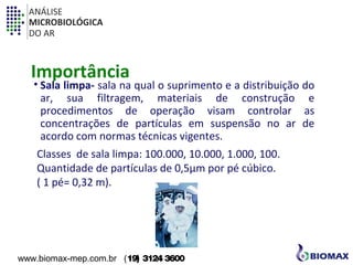 ANÁLISE 
MICROBIOLÓGICA 
DO AR 
Importância 
• Sala limpa- sala na qual o suprimento e a distribuição do 
ar, sua filtragem, materiais de construção e 
procedimentos de operação visam controlar as 
concentrações de partículas em suspensão no ar de 
acordo com normas técnicas vigentes. 
Classes de sala limpa: 100.000, 10.000, 1.000, 100. 
Quantidade de partículas de 0,5μm por pé cúbico. 
( 1 pé= 0,32 m). 
www.biomax-mep.com.br (19) 3124 3600 
 