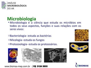 ANÁLISE 
MICROBIOLÓGICA 
DO AR 
Microbiologia 
• Microbiologia é a ciência que estuda os micróbios em 
todos os seus aspectos, funções e suas relações com os 
seres vivos: 
oBacteriologia- estuda as bactérias 
oMicologia- estuda os fungos 
oProtozoologia- estuda os protozoários. 
www.biomax-mep.com.br (19) 3124 3600 
 