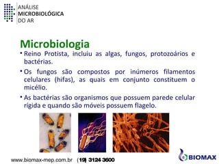 ANÁLISE 
MICROBIOLÓGICA 
DO AR 
Microbiologia 
• Reino Protista, incluiu as algas, fungos, protozoários e 
bactérias. 
• Os fungos são compostos por inúmeros filamentos 
celulares (hifas), as quais em conjunto constituem o 
micélio. 
• As bactérias são organismos que possuem parede celular 
rígida e quando são móveis possuem flagelo. 
www.biomax-mep.com.br (19) 3124 3600 
 