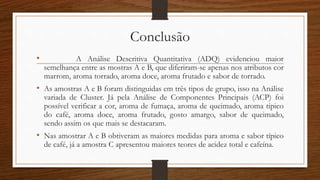 Conclusão
• A Análise Descritiva Quantitativa (ADQ) evidenciou maior
semelhança entre as mostras A e B, que diferiram-se apenas nos atributos cor
marrom, aroma torrado, aroma doce, aroma frutado e sabor de torrado.
• As amostras A e B foram distinguidas em três tipos de grupo, isso na Análise
variada de Cluster. Já pela Análise de Componentes Principais (ACP) foi
possível verificar a cor, aroma de fumaça, aroma de queimado, aroma típico
do café, aroma doce, aroma frutado, gosto amargo, sabor de queimado,
sendo assim os que mais se destacaram.
• Nas amostrar A e B obtiveram as maiores medidas para aroma e sabor típico
de café, já a amostra C apresentou maiores teores de acidez total e cafeína.
 