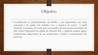 Objetivo
• Considerando as particularidades da bebida e sua importância nas áreas
comercial e da saúde, este trabalho teve o objetivo de avaliar o perfil
sensorial, a aceitação dos cafés pelo consumidor de três marcas comerciais de
café solúvel disponível na cidade de Salvador BA, e também analisar alguns
componentes importantes da sua composição, visando à caracterização das
amostras.
 