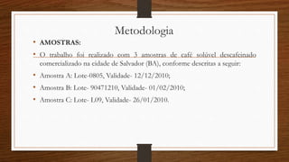 Metodologia
• AMOSTRAS:
• O trabalho foi realizado com 3 amostras de café solúvel descafeinado
comercializado na cidade de Salvador (BA), conforme descritas a seguir:
• Amostra A: Lote-0805, Validade- 12/12/2010;
• Amostra B: Lote- 90471210, Validade- 01/02/2010;
• Amostra C: Lote- L09, Validade- 26/01/2010.
 