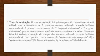 • Teste de Aceitação: O teste de aceitação foi aplicado para 50 consumidores de café
solúvel, com a frequência de 3 vezes na semana, utilizando a escala hedônica
estruturada de 9 pontos com extremos de “ desgostei muitíssimo’’ a “ a gostei
muitíssimo’’, para as características: aparência, aroma, consistência e sabor. Na mesma
ficha foi avaliada a intenção de compra das amostras utilizando a escala hedônica
estruturada de cinco pontos, com extremos de “certamente não compraria’’ (1) a
“certamente compraria’’ (5). Foram adicionados 4g de açúcar em 750 ml de café.
 