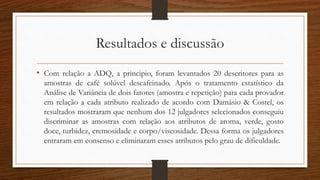 Resultados e discussão
• Com relação a ADQ, a principio, foram levantados 20 descritores para as
amostras de café solúvel descafeinado. Após o tratamento estatístico da
Análise de Variância de dois fatores (amostra e repetição) para cada provador
em relação a cada atributo realizado de acordo com Damásio & Costel, os
resultados mostraram que nenhum dos 12 julgadores selecionados conseguiu
discriminar as amostras com relação aos atributos de aroma, verde, gosto
doce, turbidez, cremosidade e corpo/viscosidade. Dessa forma os julgadores
entraram em consenso e eliminaram esses atributos pelo grau de dificuldade.
 