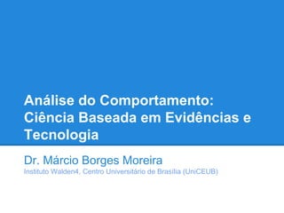 Análise do Comportamento:
Ciência Baseada em Evidências e
Tecnologia
Dr. Márcio Borges Moreira
Instituto Walden4, Centro Universitário de Brasília (UniCEUB)
 
