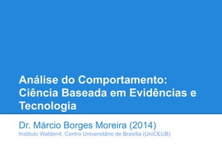 Análise do Comportamento:
Ciência Baseada em Evidências e
Tecnologia
Dr. Márcio Borges Moreira (2014)
Instituto Walden4, Centro Universitário de Brasília (UniCEUB)
 