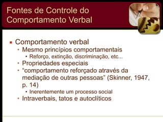 Fontes de Controle do
Comportamento Verbal
▪ Comportamento verbal
• Mesmo princípios comportamentais
• Reforço, extinção, discriminação, etc...
• Propriedades especiais
• “comportamento reforçado através da
mediação de outras pessoas” (Skinner, 1947,
p. 14)
• Inerentemente um processo social
• Intraverbais, tatos e autoclíticos
 
