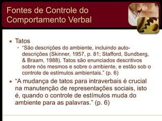 Fontes de Controle do
Comportamento Verbal
▪ Tatos
• “São descrições do ambiente, incluindo auto-
descrições (Skinner, 1957, p. 81; Stafford, Sundberg,
& Braam, 1988). Tatos são enunciados descritivos
sobre nós mesmos e sobre o ambiente, e estão sob o
controle de estímulos ambientais.” (p. 6)
▪ “A mudança de tatos para intraverbais é crucial
na manutenção de representações sociais, isto
é, quando o controle de estímulos muda do
ambiente para as palavras.” (p. 6)
 