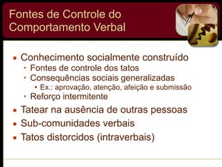 Fontes de Controle do
Comportamento Verbal
▪ Conhecimento socialmente construído
• Fontes de controle dos tatos
• Consequências sociais generalizadas
• Ex.: aprovação, atenção, afeição e submissão
• Reforço intermitente
▪ Tatear na ausência de outras pessoas
▪ Sub-comunidades verbais
▪ Tatos distorcidos (intraverbais)
 