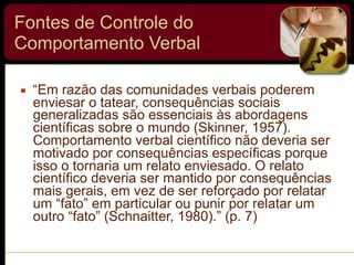 Fontes de Controle do
Comportamento Verbal
▪ “Em razão das comunidades verbais poderem
enviesar o tatear, consequências sociais
generalizadas são essenciais às abordagens
científicas sobre o mundo (Skinner, 1957).
Comportamento verbal científico não deveria ser
motivado por consequências específicas porque
isso o tornaria um relato enviesado. O relato
científico deveria ser mantido por consequências
mais gerais, em vez de ser reforçado por relatar
um “fato” em particular ou punir por relatar um
outro “fato” (Schnaitter, 1980).” (p. 7)
 