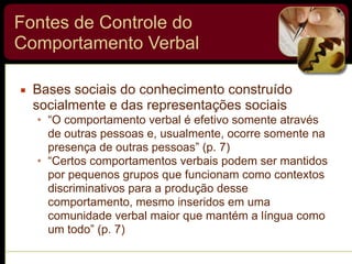 Fontes de Controle do
Comportamento Verbal
▪ Bases sociais do conhecimento construído
socialmente e das representações sociais
• “O comportamento verbal é efetivo somente através
de outras pessoas e, usualmente, ocorre somente na
presença de outras pessoas” (p. 7)
• “Certos comportamentos verbais podem ser mantidos
por pequenos grupos que funcionam como contextos
discriminativos para a produção desse
comportamento, mesmo inseridos em uma
comunidade verbal maior que mantém a língua como
um todo” (p. 7)
 
