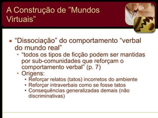 A Construção de ”Mundos
Virtuais”
▪ “Dissociação” do comportamento “verbal
do mundo real”
• “todos os tipos de ficção podem ser mantidas
por sub-comunidades que reforçam o
comportamento verbal” (p. 7)
• Origens:
• Reforçar relatos (tatos) incorretos do ambiente
• Reforçar intraverbais como se fosse tatos
• Consequências generalizadas demais (não
discriminativas)
 