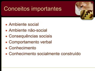 Conceitos importantes
▪ Ambiente social
▪ Ambiente não-social
▪ Consequências sociais
▪ Comportamento verbal
▪ Conhecimento
▪ Conhecimento socialmente construído
 