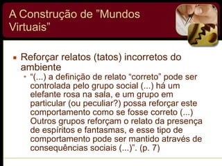 A Construção de ”Mundos
Virtuais”
▪ Reforçar relatos (tatos) incorretos do
ambiente
• “(...) a definição de relato “correto” pode ser
controlada pelo grupo social (...) há um
elefante rosa na sala, e um grupo em
particular (ou peculiar?) possa reforçar este
comportamento como se fosse correto (...)
Outros grupos reforçam o relato da presença
de espíritos e fantasmas, e esse tipo de
comportamento pode ser mantido através de
consequências sociais (...)”. (p. 7)
 