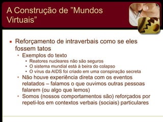 A Construção de ”Mundos
Virtuais”
▪ Reforçamento de intraverbais como se eles
fossem tatos
• Exemplos do texto
• Reatores nucleares não são seguros
• O sistema mundial está à beira do colapso
• O vírus da AIDS foi criado em uma conspiração secreta
• Não houve experiência direta com os eventos
relatados – falamos o que ouvimos outras pessoas
falarem (ou algo que lemos)
• Somos (nossos comportamentos são) reforçados por
repeti-los em contextos verbais (sociais) particulares
 